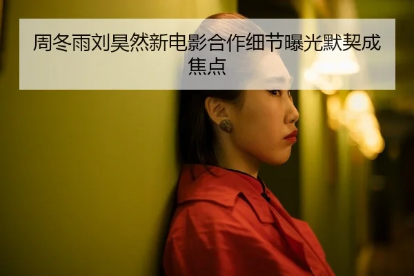 周冬雨刘昊然新电影合作细节曝光默契成焦点