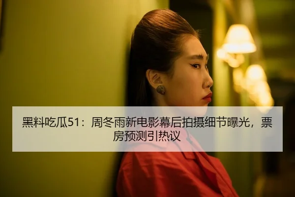 黑料吃瓜51：周冬雨新电影幕后拍摄细节曝光，票房预测引热议