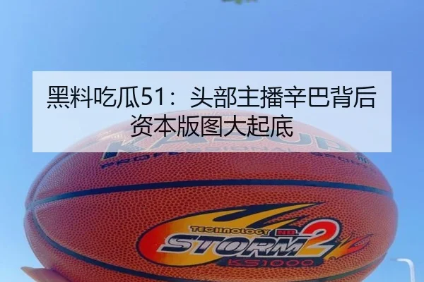 黑料吃瓜51：头部主播辛巴背后资本版图大起底